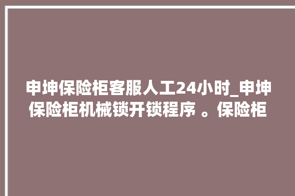 申坤保险柜客服人工24小时_申坤保险柜机械锁开锁程序 。保险柜