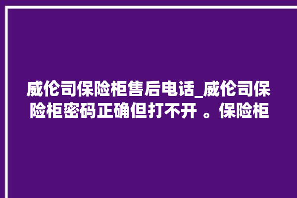 威伦司保险柜售后电话_威伦司保险柜密码正确但打不开 。保险柜