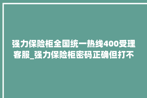 强力保险柜全国统一热线400受理客服_强力保险柜密码正确但打不开 。保险柜