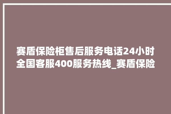 赛盾保险柜售后服务电话24小时全国客服400服务热线_赛盾保险柜没电打不开了怎么办 。保险柜