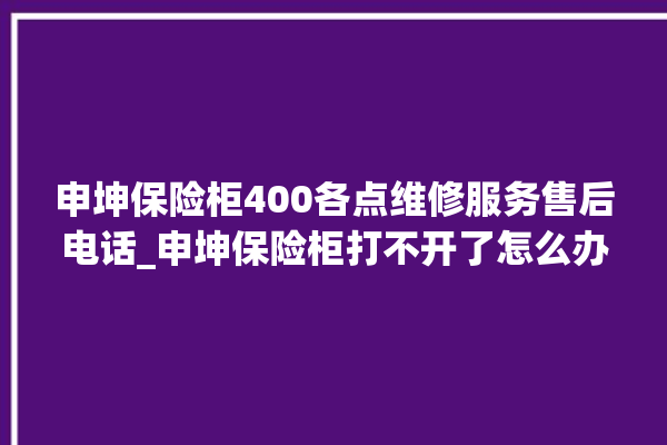 申坤保险柜400各点维修服务售后电话_申坤保险柜打不开了怎么办 。保险柜