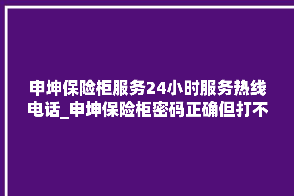 申坤保险柜服务24小时服务热线电话_申坤保险柜密码正确但打不开 。保险柜