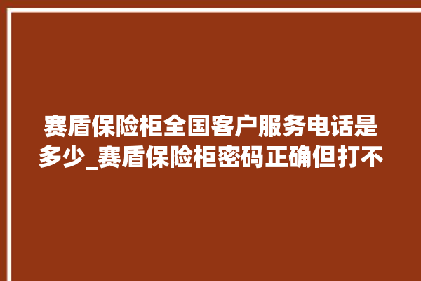 赛盾保险柜全国客户服务电话是多少_赛盾保险柜密码正确但打不开 。保险柜