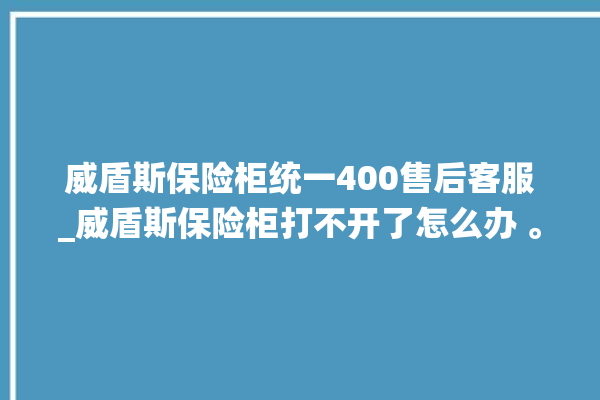 威盾斯保险柜统一400售后客服_威盾斯保险柜打不开了怎么办 。保险柜