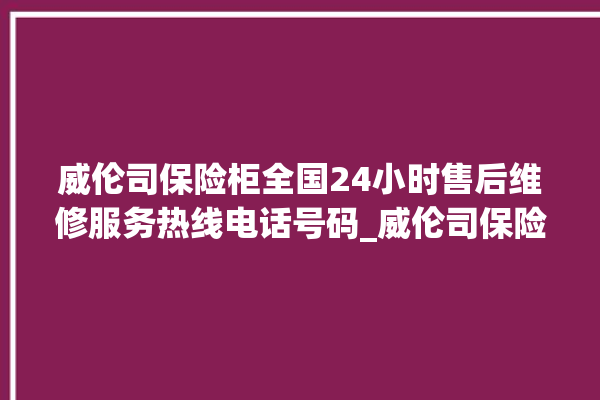 威伦司保险柜全国24小时售后维修服务热线电话号码_威伦司保险柜开锁步骤 。保险柜