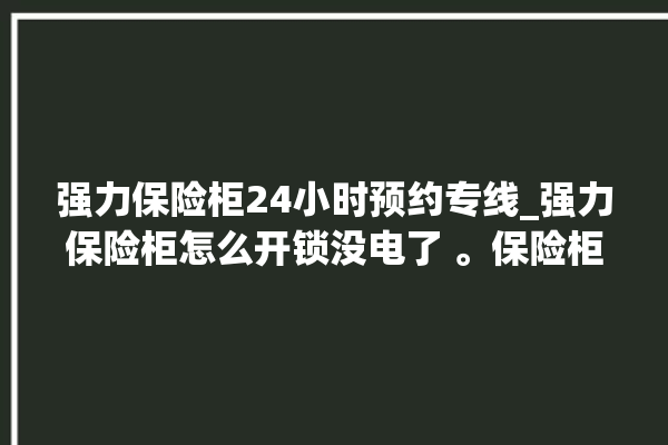 强力保险柜24小时预约专线_强力保险柜怎么开锁没电了 。保险柜