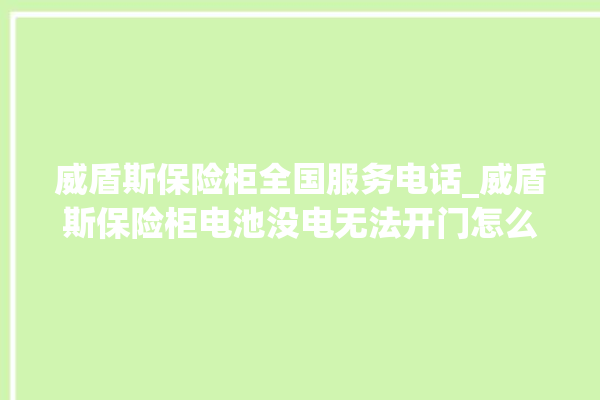 威盾斯保险柜全国服务电话_威盾斯保险柜电池没电无法开门怎么办 。保险柜