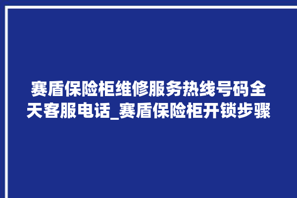 赛盾保险柜维修服务热线号码全天客服电话_赛盾保险柜开锁步骤 。保险柜