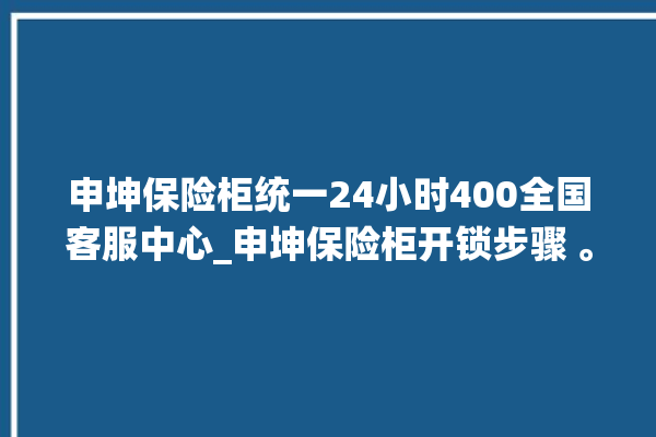 申坤保险柜统一24小时400全国客服中心_申坤保险柜开锁步骤 。保险柜