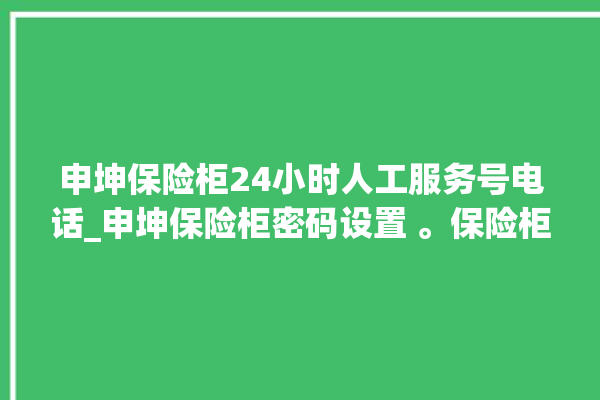 申坤保险柜24小时人工服务号电话_申坤保险柜密码设置 。保险柜