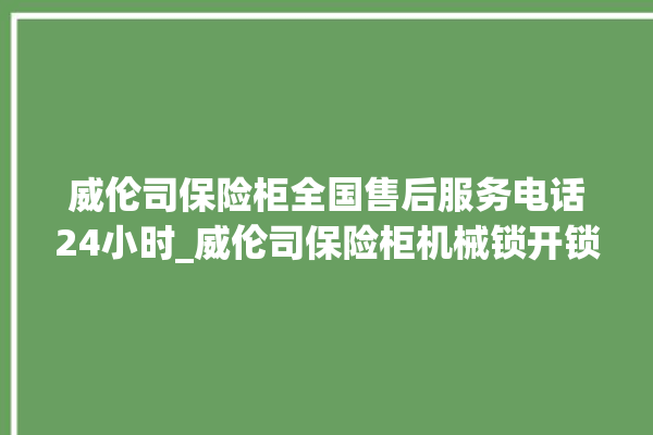 威伦司保险柜全国售后服务电话24小时_威伦司保险柜机械锁开锁程序 。保险柜