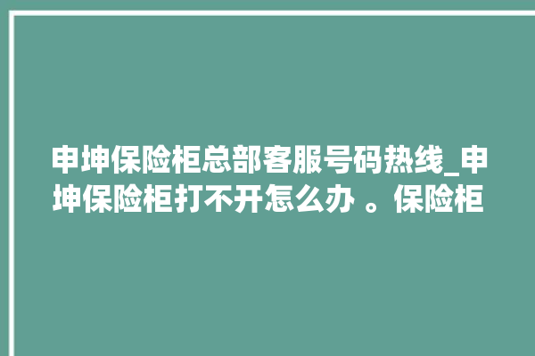 申坤保险柜总部客服号码热线_申坤保险柜打不开怎么办 。保险柜