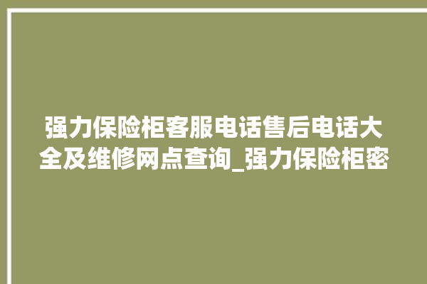 强力保险柜客服电话售后电话大全及维修网点查询_强力保险柜密码设置 。保险柜