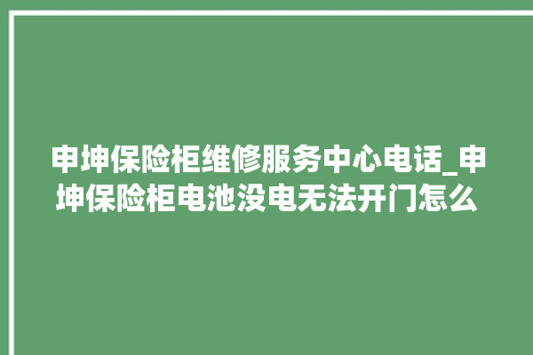 申坤保险柜维修服务中心电话_申坤保险柜电池没电无法开门怎么办 。保险柜