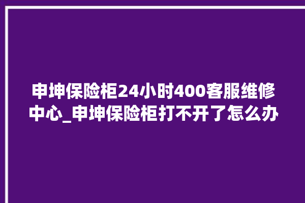 申坤保险柜24小时400客服维修中心_申坤保险柜打不开了怎么办 。保险柜