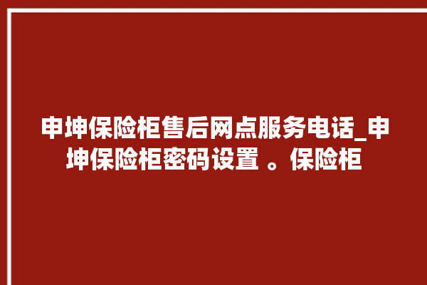 申坤保险柜售后网点服务电话_申坤保险柜密码设置 。保险柜