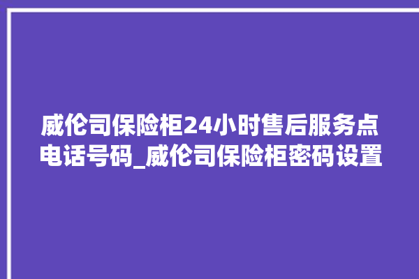 威伦司保险柜24小时售后服务点电话号码_威伦司保险柜密码设置 。保险柜