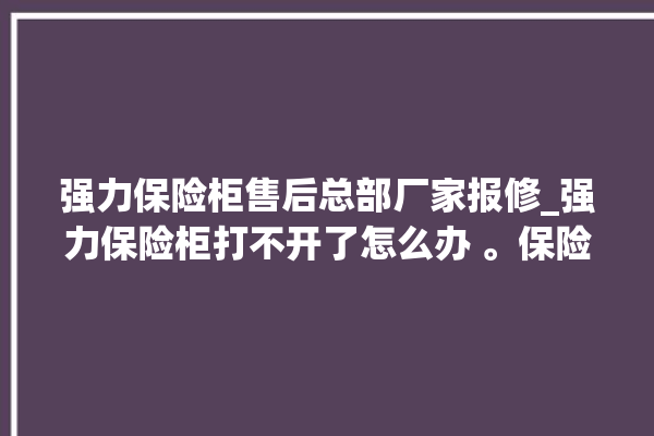 强力保险柜售后总部厂家报修_强力保险柜打不开了怎么办 。保险柜