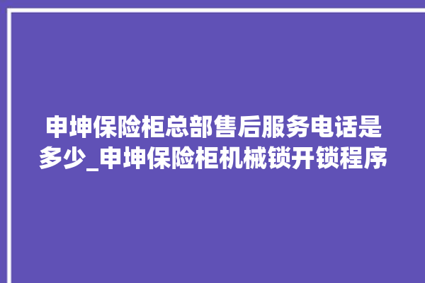 申坤保险柜总部售后服务电话是多少_申坤保险柜机械锁开锁程序 。保险柜