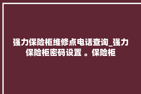 强力保险柜维修点电话查询_强力保险柜密码设置 。保险柜