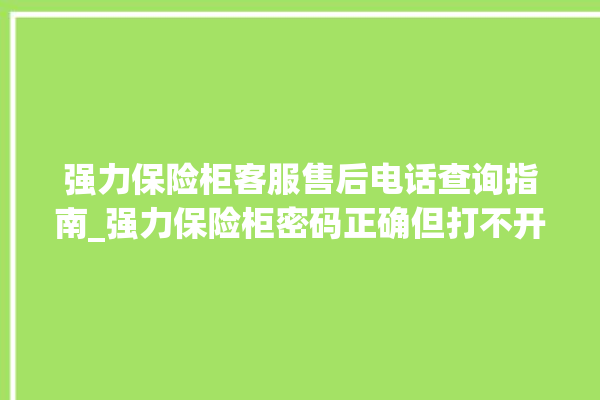 强力保险柜客服售后电话查询指南_强力保险柜密码正确但打不开 。保险柜