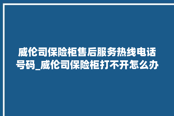 威伦司保险柜售后服务热线电话号码_威伦司保险柜打不开怎么办 。保险柜