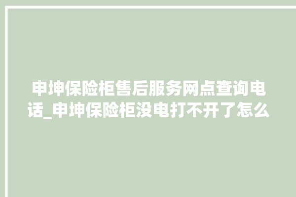 申坤保险柜售后服务网点查询电话_申坤保险柜没电打不开了怎么办 。保险柜