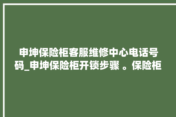 申坤保险柜客服维修中心电话号码_申坤保险柜开锁步骤 。保险柜