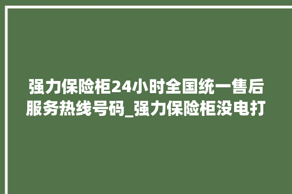 强力保险柜24小时全国统一售后服务热线号码_强力保险柜没电打不开了怎么办 。保险柜