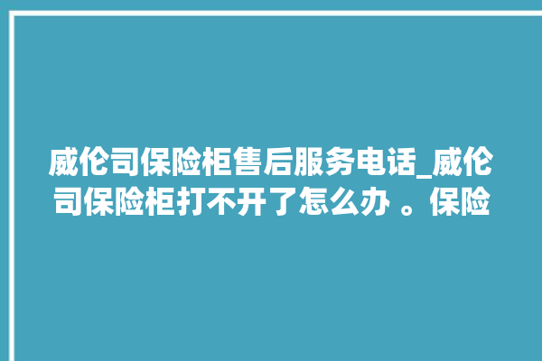 威伦司保险柜售后服务电话_威伦司保险柜打不开了怎么办 。保险柜