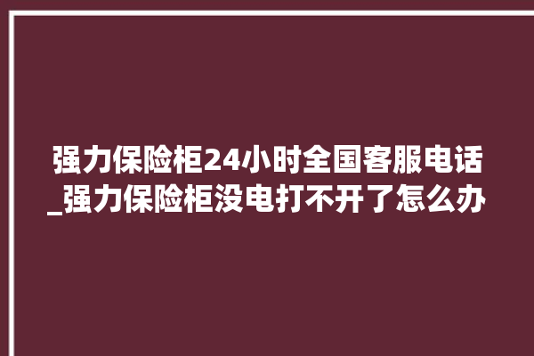 强力保险柜24小时全国客服电话_强力保险柜没电打不开了怎么办 。保险柜