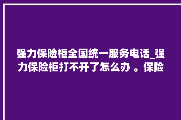 强力保险柜全国统一服务电话_强力保险柜打不开了怎么办 。保险柜