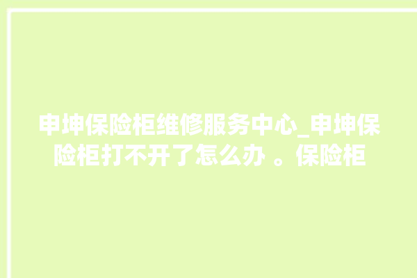 申坤保险柜维修服务中心_申坤保险柜打不开了怎么办 。保险柜