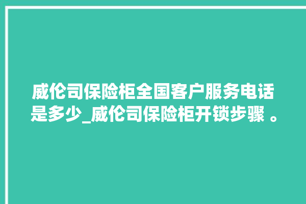 威伦司保险柜全国客户服务电话是多少_威伦司保险柜开锁步骤 。保险柜