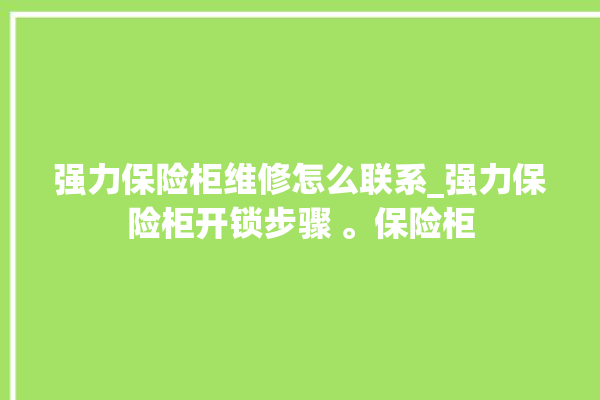 强力保险柜维修怎么联系_强力保险柜开锁步骤 。保险柜