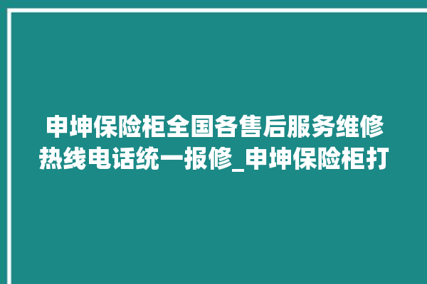 申坤保险柜全国各售后服务维修热线电话统一报修_申坤保险柜打不开怎么办 。保险柜