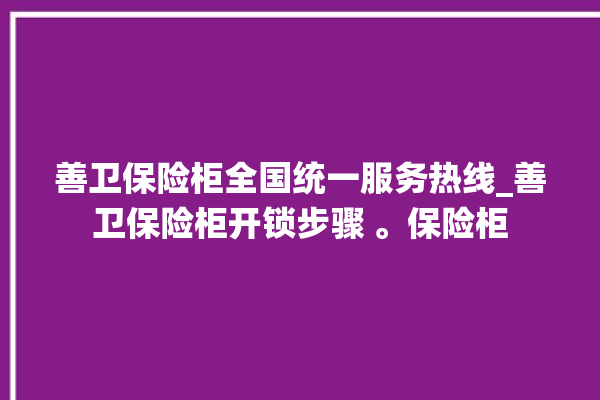 善卫保险柜全国统一服务热线_善卫保险柜开锁步骤 。保险柜