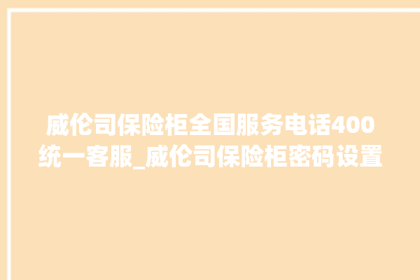 威伦司保险柜全国服务电话400统一客服_威伦司保险柜密码设置 。保险柜