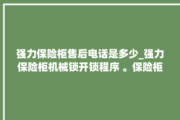 强力保险柜售后电话是多少_强力保险柜机械锁开锁程序 。保险柜