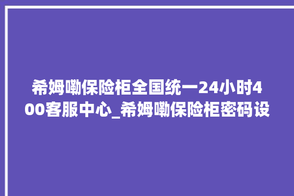 希姆嘞保险柜全国统一24小时400客服中心_希姆嘞保险柜密码设置 。保险柜