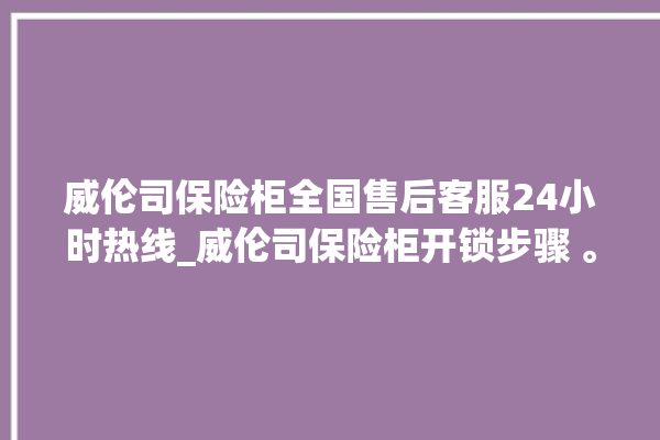 威伦司保险柜全国售后客服24小时热线_威伦司保险柜开锁步骤 。保险柜