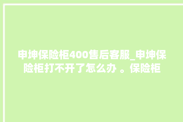 申坤保险柜400售后客服_申坤保险柜打不开了怎么办 。保险柜