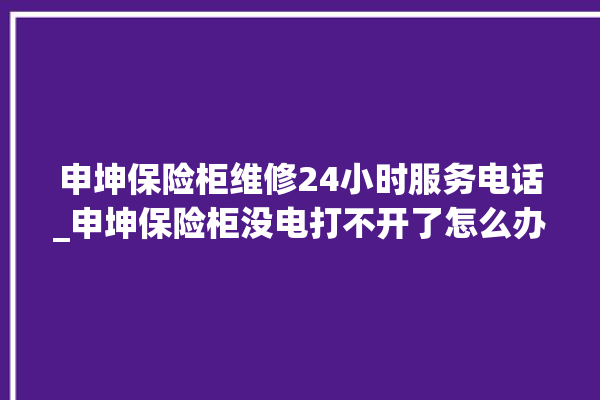 申坤保险柜维修24小时服务电话_申坤保险柜没电打不开了怎么办 。保险柜