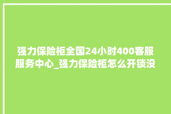 强力保险柜全国24小时400客服服务中心_强力保险柜怎么开锁没电了 。保险柜