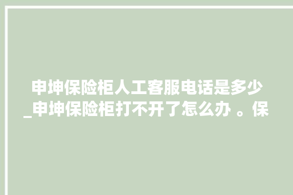 申坤保险柜人工客服电话是多少_申坤保险柜打不开了怎么办 。保险柜