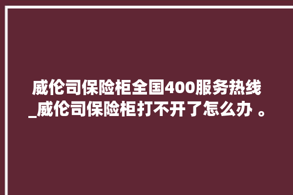 威伦司保险柜全国400服务热线_威伦司保险柜打不开了怎么办 。保险柜