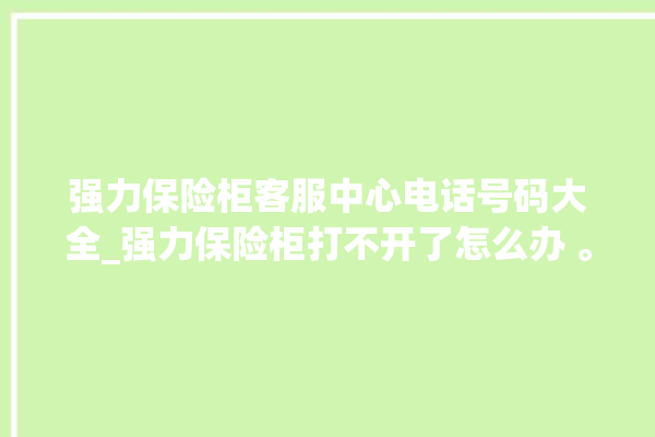 强力保险柜客服中心电话号码大全_强力保险柜打不开了怎么办 。保险柜