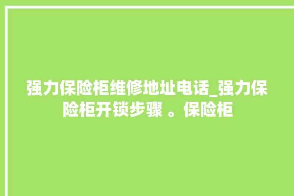 强力保险柜维修地址电话_强力保险柜开锁步骤 。保险柜