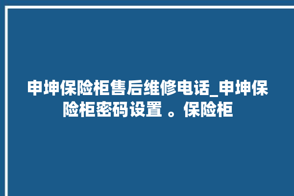 申坤保险柜售后维修电话_申坤保险柜密码设置 。保险柜