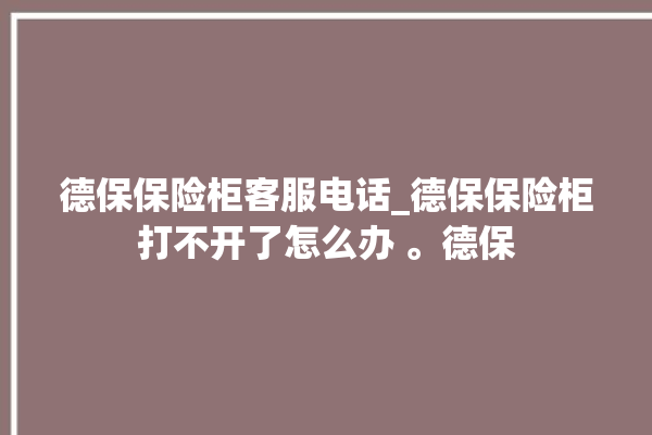 德保保险柜客服电话_德保保险柜打不开了怎么办 。德保